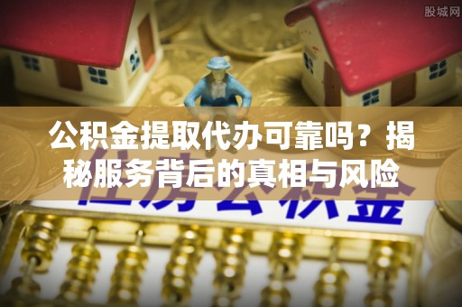 山东公积金提取代办可靠吗？揭秘服务背后的真相与风险