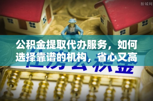山东公积金提取代办服务，如何选择靠谱的机构，省心又高效