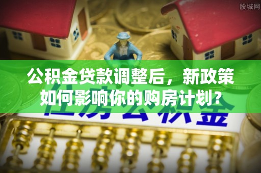 山东公积金贷款调整后，新政策如何影响你的购房计划？
