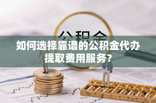 山东如何选择靠谱的公积金代办提取费用服务？