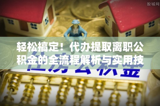 山东轻松搞定！代办提取离职公积金的全流程解析与实用技巧