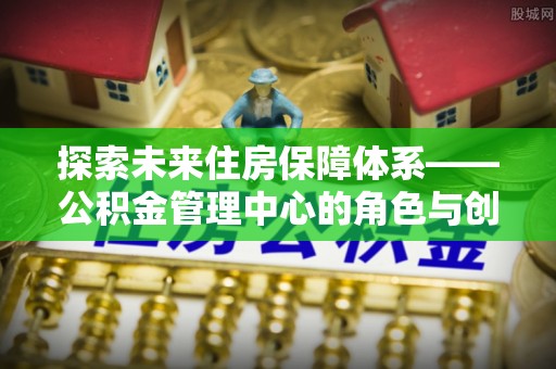 山东探索未来住房保障体系——公积金管理中心的角色与创新