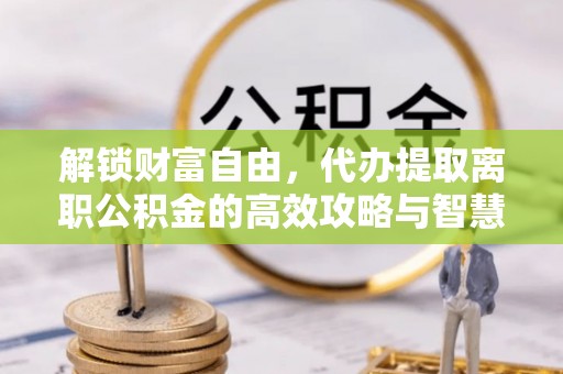 山东解锁财富自由，代办提取离职公积金的高效攻略与智慧选择