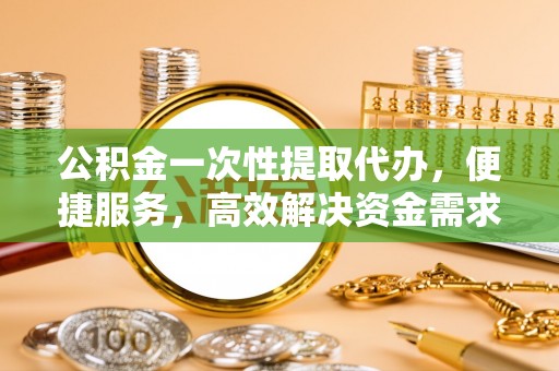 山东公积金一次性提取代办，便捷服务，高效解决资金需求