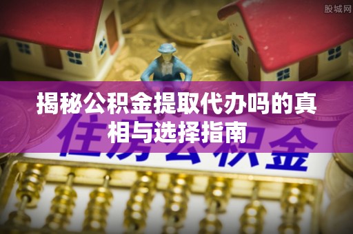 山东揭秘公积金提取代办吗的真相与选择指南