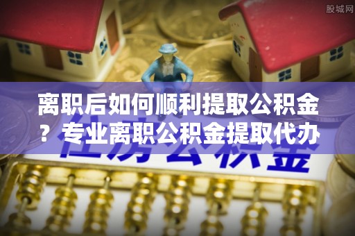 山东离职后如何顺利提取公积金？专业离职公积金提取代办服务指南