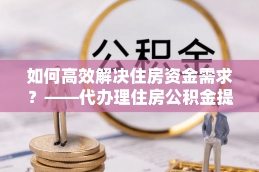 山东如何高效解决住房资金需求？——代办理住房公积金提取服务全解析