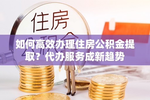 山东如何高效办理住房公积金提取？代办服务成新趋势