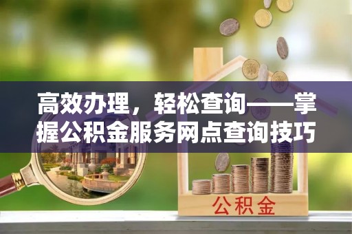 山东高效办理，轻松查询——掌握公积金服务网点查询技巧