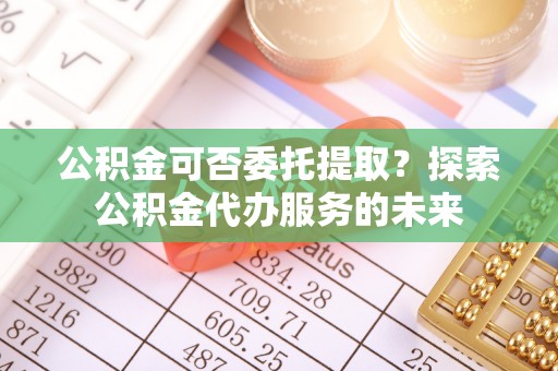 山东公积金可否委托提取？探索公积金代办服务的未来